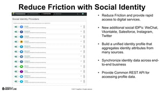 © 2017 ForgeRock. All rights reserved.
Reduce Friction with Social Identity
• Reduce Friction and provide rapid
access to digital services.
• New additional social IDP's: WeChat,
Vkontakte, Salesforce, Instagram,
Twitter
• Build a unified identity profile that
aggregates identity attributes from
many sources.
• Synchronize identity data across end-
to-end business
• Provide Common REST API for
accessing profile data.
 