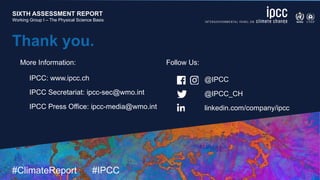 SIXTH ASSESSMENT REPORT
Working Group I – The Physical Science Basis
9 August 2021
#ClimateReport #IPCC
SIXTH ASSESSMENT REPORT
Working Group I – The Physical Science Basis
Thank you.
@IPCC
@IPCC_CH
linkedin.com/company/ipcc
IPCC: www.ipcc.ch
IPCC Secretariat: ipcc-sec@wmo.int
IPCC Press Office: ipcc-media@wmo.int
More Information: Follow Us:
 