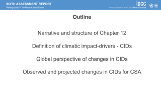 SIXTH ASSESSMENT REPORT
Working Group I – The Physical Science Basis
Outline
Narrative and structure of Chapter 12
Definition of climatic impact-drivers - CIDs
Global perspective of changes in CIDs
Observed and projected changes in CIDs for CSA
 