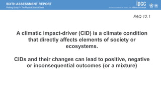 SIXTH ASSESSMENT REPORT
Working Group I – The Physical Science Basis
A climatic impact-driver (CID) is a climate condition
that directly affects elements of society or
ecosystems.
CIDs and their changes can lead to positive, negative
or inconsequential outcomes (or a mixture)
FAQ 12.1
 