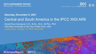 SIXTH ASSESSMENT REPORT
Working Group I – The Physical Science Basis
9 August 2021
#ClimateReport #IPCC
SIXTH ASSESSMENT REPORT
Working Group I – The Physical Science Basis
Saturday, November 6, 2021
Central and South America in the IPCC WGI AR6
Daniel Ruiz-Carrascal, C.E., M.Sc., M.A., M.Phil., PhD
Columbia University in the City of New York, USA
Lead Author, Chapter 12, IPCC WGI AR6
 