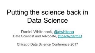Putting the science back in
Data Science
Daniel Whitenack, @dwhitena
Data Scientist and Advocate, @pachydermIO
Chicago Data Science Conference 2017
 