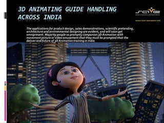 3D ANIMATING GUIDE HANDLING 
ACROSS INDIA 
The applications for product design, sales demonstrations, scientific pretending, 
architecture and environmental designing are evident, and will soon get 
omnipresent. Majority people so promptly companion 3D Animation with 
movement picture or video amusement that they must be prompted that the 
deliver and future of 3D Animation training in India. 
 