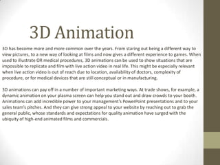 3D Animation
3D has become more and more common over the years. From staring out being a different way to
view pictures, to a new way of looking at films and now gives a different experience to games. When
used to illustrate OR medical procedures, 3D animations can be used to show situations that are
impossible to replicate and film with live action video in real life. This might be especially relevant
when live action video is out of reach due to location, availability of doctors, complexity of
procedure, or for medical devices that are still conceptual or in manufacturing.
3D animations can pay off in a number of important marketing ways. At trade shows, for example, a
dynamic animation on your plasma screen can help you stand out and draw crowds to your booth.
Animations can add incredible power to your management’s PowerPoint presentations and to your
sales team’s pitches. And they can give strong appeal to your website by reaching out to grab the
general public, whose standards and expectations for quality animation have surged with the
ubiquity of high-end animated films and commercials.
 