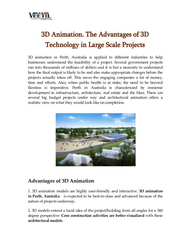 3D Animation. The Advantages of 3D
Technology in Large Scale Projects
3D animation in Perth, Australia is applied to different industries to help
businesses understand the feasibility of a project. Several government projects
run into thousands of millions of dollars and it is but a necessity to understand
how the final output is likely to be and also make appropriate changes before the
projects actually takes off. This saves the engaging companies a lot of money,
time and efforts. Also, when public health is at stake, the need to be beyond
flawless is imperative. Perth in Australia is characterized by immense
development in infrastructure, architecture, real estate and the likes. There are
several big budget projects under way and architectural animation offers a
realistic view on what they would look like on completion.
Advantages of 3D Animation
1. 3D animation models are highly user-friendly and interactive. 3D animation
in Perth, Australia is expected to be best-in-class and advanced because of the
nature of projects underway.
2. 3D models extend a lucid idea of the project/building from all angles for a 360
degree perspective. Core construction activities are better visualized with these
architectural models .
 