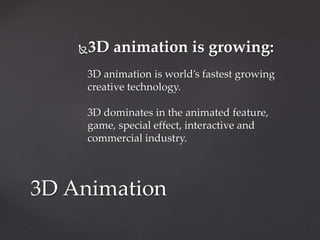 3D animation is growing:
3D animation is world’s fastest growing
creative technology.
3D dominates in the animated feature,
game, special effect, interactive and
commercial industry.
3D Animation
 