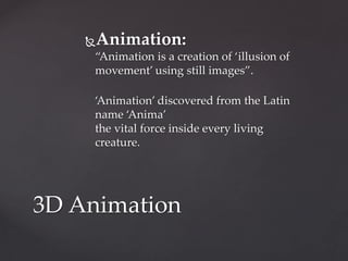 Animation:
“Animation is a creation of ‘illusion of
movement’ using still images”.
‘Animation’ discovered from the Latin
name ‘Anima’
the vital force inside every living
creature.
3D Animation
 