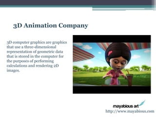 3D Animation Company 
3D computer graphics are graphics 
that use a three-dimensional 
representation of geometric data 
that is stored in the computer for 
the purposes of performing 
calculations and rendering 2D 
images. 
http://www.mayabious.com 
 