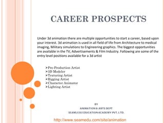 CAREER PROSPECTS BY ANIMATION & ARTS DEPT SEAMLESS EDUCATION ACADEMY PVT. LTD. Under 3d animation there are multiple opportunities to start a career, based upon your interest. 3d animation is used in all field of life from Architecture to medical imaging, Military simulations to Engineering graphics. The biggest opportunities are available in the TV, Advertisements & Film Industry. Following are some of the entry level positions available for a 3d artist Pre-Production Artist 3D Modeler Texturing Artist  Rigging Artist  Character Animator Lighting Artist http://www.seamedu.com/site/animation 