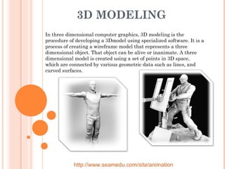 3D MODELING  In three dimensional computer graphics, 3D modeling is the procedure of developing a 3Dmodel using specialized software. It is a process of creating a wireframe model that represents a three dimensional object. That object can be alive or inanimate. A three dimensional model is created using a set of points in 3D space, which are connected by various geometric data such as lines, and curved surfaces. http://www.seamedu.com/site/animation 