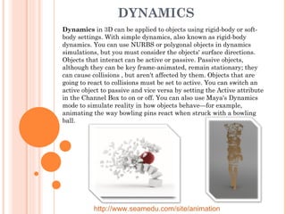 DYNAMICS Dynamics  in 3D can be applied to objects using rigid-body or soft-body settings. With simple dynamics, also known as rigid-body dynamics. You can use NURBS or polygonal objects in dynamics simulations, but you must consider the objects' surface directions. Objects that interact can be active or passive. Passive objects, although they can be key frame-animated, remain stationary; they can cause collisions , but aren't affected by them. Objects that are going to react to collisions must be set to active. You can switch an active object to passive and vice versa by setting the Active attribute in the Channel Box to on or off. You can also use Maya's Dynamics mode to simulate reality in how objects behave—for example, animating the way bowling pins react when struck with a bowling ball. http://www.seamedu.com/site/animation 