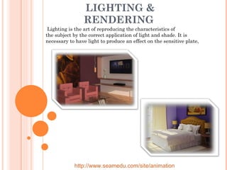 LIGHTING & RENDERING    Lighting is the art of reproducing the characteristics of the subject by the correct application of light and shade. It is necessary to have light to produce an effect on the sensitive plate,  http://www.seamedu.com/site/animation 