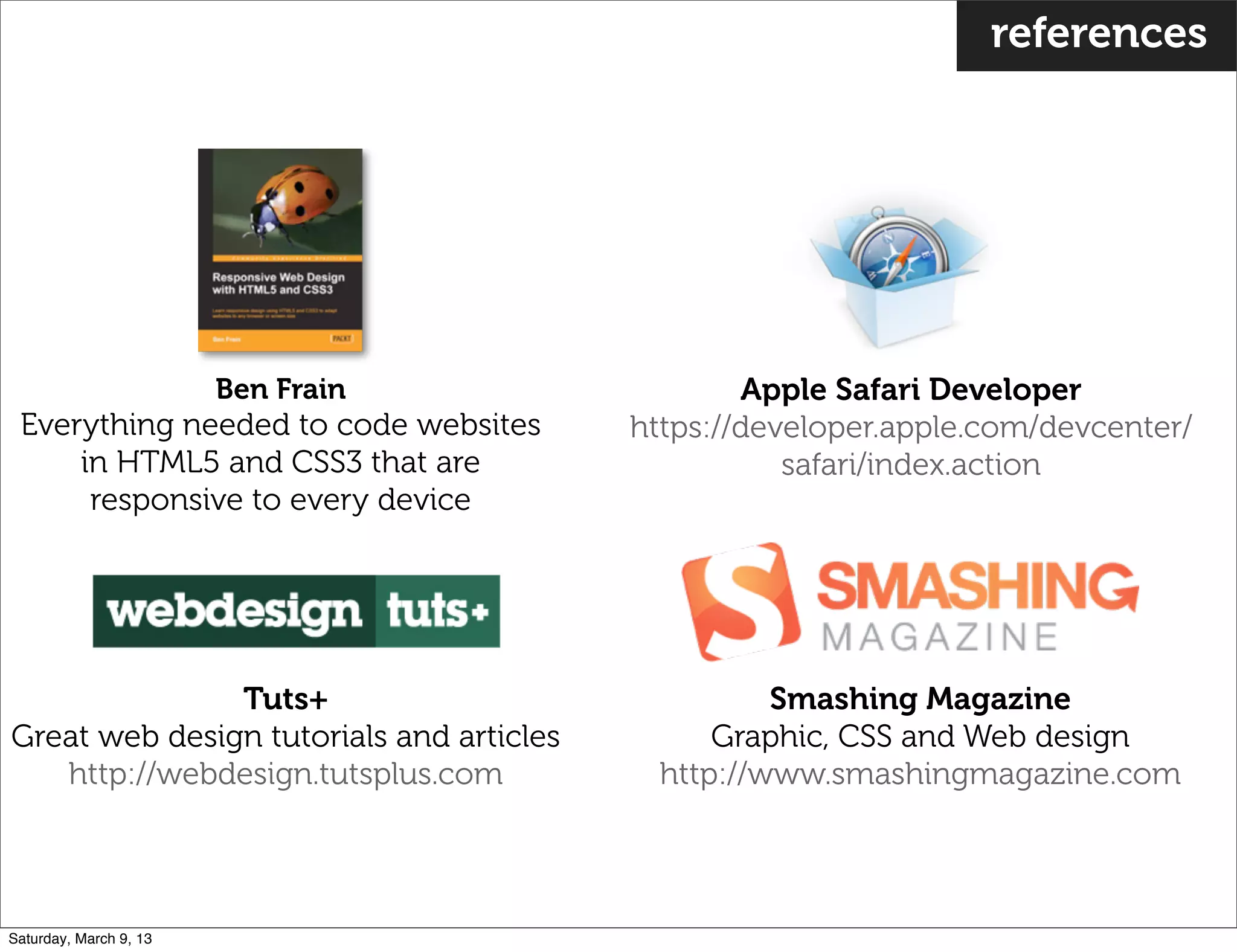 references
Apple Safari Developer
https://developer.apple.com/devcenter/
safari/index.action
Smashing Magazine
Graphic, CSS and Web design
http://www.smashingmagazine.com
Ben Frain
Everything needed to code websites
in HTML5 and CSS3 that are
responsive to every device
Tuts+
Great web design tutorials and articles
http://webdesign.tutsplus.com
Saturday, March 9, 13
 