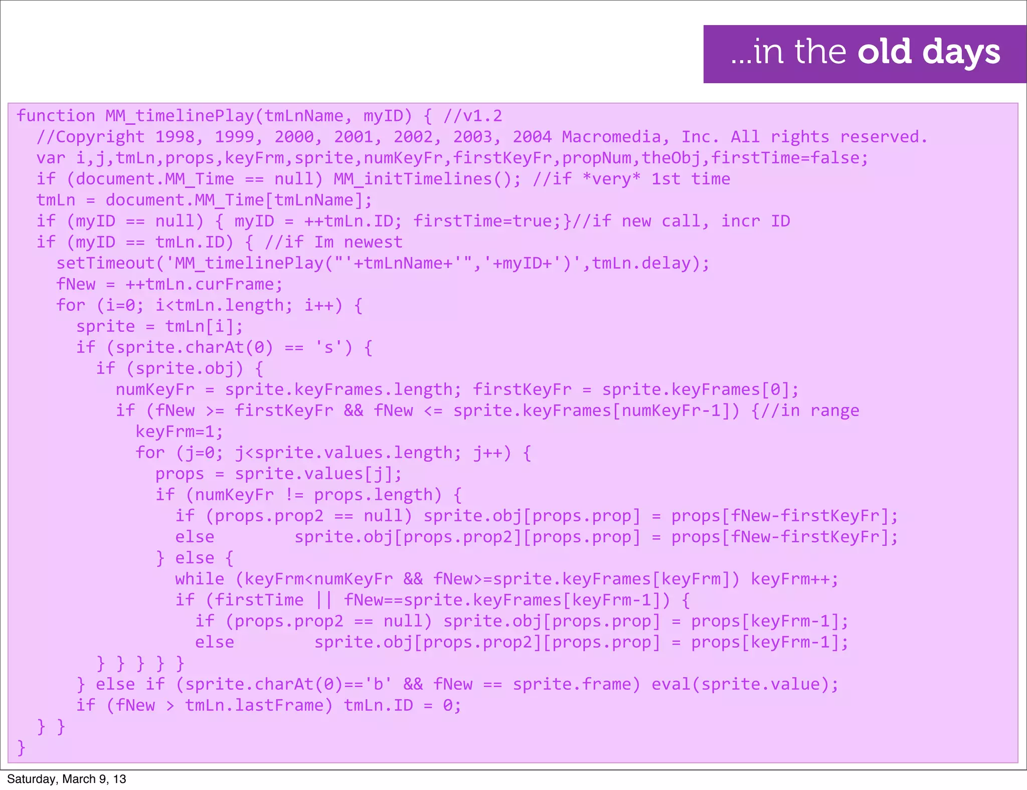 function	
  MM_timelinePlay(tmLnName,	
  myID)	
  {	
  //v1.2
	
  	
  //Copyright	
  1998,	
  1999,	
  2000,	
  2001,	
  2002,	
  2003,	
  2004	
  Macromedia,	
  Inc.	
  All	
  rights	
  reserved.
	
  	
  var	
  i,j,tmLn,props,keyFrm,sprite,numKeyFr,firstKeyFr,propNum,theObj,firstTime=false;
	
  	
  if	
  (document.MM_Time	
  ==	
  null)	
  MM_initTimelines();	
  //if	
  *very*	
  1st	
  time
	
  	
  tmLn	
  =	
  document.MM_Time[tmLnName];
	
  	
  if	
  (myID	
  ==	
  null)	
  {	
  myID	
  =	
  ++tmLn.ID;	
  firstTime=true;}//if	
  new	
  call,	
  incr	
  ID
	
  	
  if	
  (myID	
  ==	
  tmLn.ID)	
  {	
  //if	
  Im	
  newest
	
  	
  	
  	
  setTimeout('MM_timelinePlay("'+tmLnName+'",'+myID+')',tmLn.delay);
	
  	
  	
  	
  fNew	
  =	
  ++tmLn.curFrame;
	
  	
  	
  	
  for	
  (i=0;	
  i<tmLn.length;	
  i++)	
  {
	
  	
  	
  	
  	
  	
  sprite	
  =	
  tmLn[i];
	
  	
  	
  	
  	
  	
  if	
  (sprite.charAt(0)	
  ==	
  's')	
  {
	
  	
  	
  	
  	
  	
  	
  	
  if	
  (sprite.obj)	
  {
	
  	
  	
  	
  	
  	
  	
  	
  	
  	
  numKeyFr	
  =	
  sprite.keyFrames.length;	
  firstKeyFr	
  =	
  sprite.keyFrames[0];
	
  	
  	
  	
  	
  	
  	
  	
  	
  	
  if	
  (fNew	
  >=	
  firstKeyFr	
  &&	
  fNew	
  <=	
  sprite.keyFrames[numKeyFr-­‐1])	
  {//in	
  range
	
  	
  	
  	
  	
  	
  	
  	
  	
  	
  	
  	
  keyFrm=1;
	
  	
  	
  	
  	
  	
  	
  	
  	
  	
  	
  	
  for	
  (j=0;	
  j<sprite.values.length;	
  j++)	
  {
	
  	
  	
  	
  	
  	
  	
  	
  	
  	
  	
  	
  	
  	
  props	
  =	
  sprite.values[j];	
  
	
  	
  	
  	
  	
  	
  	
  	
  	
  	
  	
  	
  	
  	
  if	
  (numKeyFr	
  !=	
  props.length)	
  {
	
  	
  	
  	
  	
  	
  	
  	
  	
  	
  	
  	
  	
  	
  	
  	
  if	
  (props.prop2	
  ==	
  null)	
  sprite.obj[props.prop]	
  =	
  props[fNew-­‐firstKeyFr];
	
  	
  	
  	
  	
  	
  	
  	
  	
  	
  	
  	
  	
  	
  	
  	
  else	
  	
  	
  	
  	
  	
  	
  	
  sprite.obj[props.prop2][props.prop]	
  =	
  props[fNew-­‐firstKeyFr];
	
  	
  	
  	
  	
  	
  	
  	
  	
  	
  	
  	
  	
  	
  }	
  else	
  {
	
  	
  	
  	
  	
  	
  	
  	
  	
  	
  	
  	
  	
  	
  	
  	
  while	
  (keyFrm<numKeyFr	
  &&	
  fNew>=sprite.keyFrames[keyFrm])	
  keyFrm++;
	
  	
  	
  	
  	
  	
  	
  	
  	
  	
  	
  	
  	
  	
  	
  	
  if	
  (firstTime	
  ||	
  fNew==sprite.keyFrames[keyFrm-­‐1])	
  {
	
  	
  	
  	
  	
  	
  	
  	
  	
  	
  	
  	
  	
  	
  	
  	
  	
  	
  if	
  (props.prop2	
  ==	
  null)	
  sprite.obj[props.prop]	
  =	
  props[keyFrm-­‐1];
	
  	
  	
  	
  	
  	
  	
  	
  	
  	
  	
  	
  	
  	
  	
  	
  	
  	
  else	
  	
  	
  	
  	
  	
  	
  	
  sprite.obj[props.prop2][props.prop]	
  =	
  props[keyFrm-­‐1];
	
  	
  	
  	
  	
  	
  	
  	
  }	
  }	
  }	
  }	
  }
	
  	
  	
  	
  	
  	
  }	
  else	
  if	
  (sprite.charAt(0)=='b'	
  &&	
  fNew	
  ==	
  sprite.frame)	
  eval(sprite.value);
	
  	
  	
  	
  	
  	
  if	
  (fNew	
  >	
  tmLn.lastFrame)	
  tmLn.ID	
  =	
  0;
	
  	
  }	
  }
}
...in the old days
Saturday, March 9, 13
 