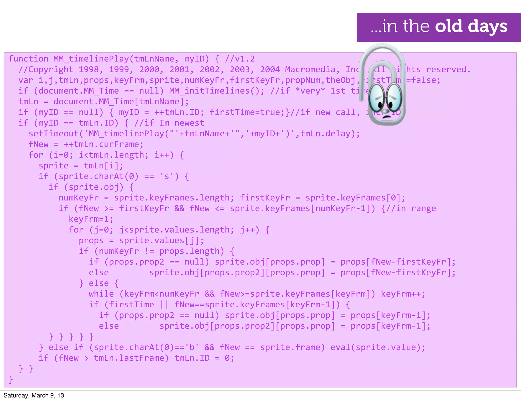 function	
  MM_timelinePlay(tmLnName,	
  myID)	
  {	
  //v1.2
	
  	
  //Copyright	
  1998,	
  1999,	
  2000,	
  2001,	
  2002,	
  2003,	
  2004	
  Macromedia,	
  Inc.	
  All	
  rights	
  reserved.
	
  	
  var	
  i,j,tmLn,props,keyFrm,sprite,numKeyFr,firstKeyFr,propNum,theObj,firstTime=false;
	
  	
  if	
  (document.MM_Time	
  ==	
  null)	
  MM_initTimelines();	
  //if	
  *very*	
  1st	
  time
	
  	
  tmLn	
  =	
  document.MM_Time[tmLnName];
	
  	
  if	
  (myID	
  ==	
  null)	
  {	
  myID	
  =	
  ++tmLn.ID;	
  firstTime=true;}//if	
  new	
  call,	
  incr	
  ID
	
  	
  if	
  (myID	
  ==	
  tmLn.ID)	
  {	
  //if	
  Im	
  newest
	
  	
  	
  	
  setTimeout('MM_timelinePlay("'+tmLnName+'",'+myID+')',tmLn.delay);
	
  	
  	
  	
  fNew	
  =	
  ++tmLn.curFrame;
	
  	
  	
  	
  for	
  (i=0;	
  i<tmLn.length;	
  i++)	
  {
	
  	
  	
  	
  	
  	
  sprite	
  =	
  tmLn[i];
	
  	
  	
  	
  	
  	
  if	
  (sprite.charAt(0)	
  ==	
  's')	
  {
	
  	
  	
  	
  	
  	
  	
  	
  if	
  (sprite.obj)	
  {
	
  	
  	
  	
  	
  	
  	
  	
  	
  	
  numKeyFr	
  =	
  sprite.keyFrames.length;	
  firstKeyFr	
  =	
  sprite.keyFrames[0];
	
  	
  	
  	
  	
  	
  	
  	
  	
  	
  if	
  (fNew	
  >=	
  firstKeyFr	
  &&	
  fNew	
  <=	
  sprite.keyFrames[numKeyFr-­‐1])	
  {//in	
  range
	
  	
  	
  	
  	
  	
  	
  	
  	
  	
  	
  	
  keyFrm=1;
	
  	
  	
  	
  	
  	
  	
  	
  	
  	
  	
  	
  for	
  (j=0;	
  j<sprite.values.length;	
  j++)	
  {
	
  	
  	
  	
  	
  	
  	
  	
  	
  	
  	
  	
  	
  	
  props	
  =	
  sprite.values[j];	
  
	
  	
  	
  	
  	
  	
  	
  	
  	
  	
  	
  	
  	
  	
  if	
  (numKeyFr	
  !=	
  props.length)	
  {
	
  	
  	
  	
  	
  	
  	
  	
  	
  	
  	
  	
  	
  	
  	
  	
  if	
  (props.prop2	
  ==	
  null)	
  sprite.obj[props.prop]	
  =	
  props[fNew-­‐firstKeyFr];
	
  	
  	
  	
  	
  	
  	
  	
  	
  	
  	
  	
  	
  	
  	
  	
  else	
  	
  	
  	
  	
  	
  	
  	
  sprite.obj[props.prop2][props.prop]	
  =	
  props[fNew-­‐firstKeyFr];
	
  	
  	
  	
  	
  	
  	
  	
  	
  	
  	
  	
  	
  	
  }	
  else	
  {
	
  	
  	
  	
  	
  	
  	
  	
  	
  	
  	
  	
  	
  	
  	
  	
  while	
  (keyFrm<numKeyFr	
  &&	
  fNew>=sprite.keyFrames[keyFrm])	
  keyFrm++;
	
  	
  	
  	
  	
  	
  	
  	
  	
  	
  	
  	
  	
  	
  	
  	
  if	
  (firstTime	
  ||	
  fNew==sprite.keyFrames[keyFrm-­‐1])	
  {
	
  	
  	
  	
  	
  	
  	
  	
  	
  	
  	
  	
  	
  	
  	
  	
  	
  	
  if	
  (props.prop2	
  ==	
  null)	
  sprite.obj[props.prop]	
  =	
  props[keyFrm-­‐1];
	
  	
  	
  	
  	
  	
  	
  	
  	
  	
  	
  	
  	
  	
  	
  	
  	
  	
  else	
  	
  	
  	
  	
  	
  	
  	
  sprite.obj[props.prop2][props.prop]	
  =	
  props[keyFrm-­‐1];
	
  	
  	
  	
  	
  	
  	
  	
  }	
  }	
  }	
  }	
  }
	
  	
  	
  	
  	
  	
  }	
  else	
  if	
  (sprite.charAt(0)=='b'	
  &&	
  fNew	
  ==	
  sprite.frame)	
  eval(sprite.value);
	
  	
  	
  	
  	
  	
  if	
  (fNew	
  >	
  tmLn.lastFrame)	
  tmLn.ID	
  =	
  0;
	
  	
  }	
  }
}
...in the old days
Saturday, March 9, 13
 