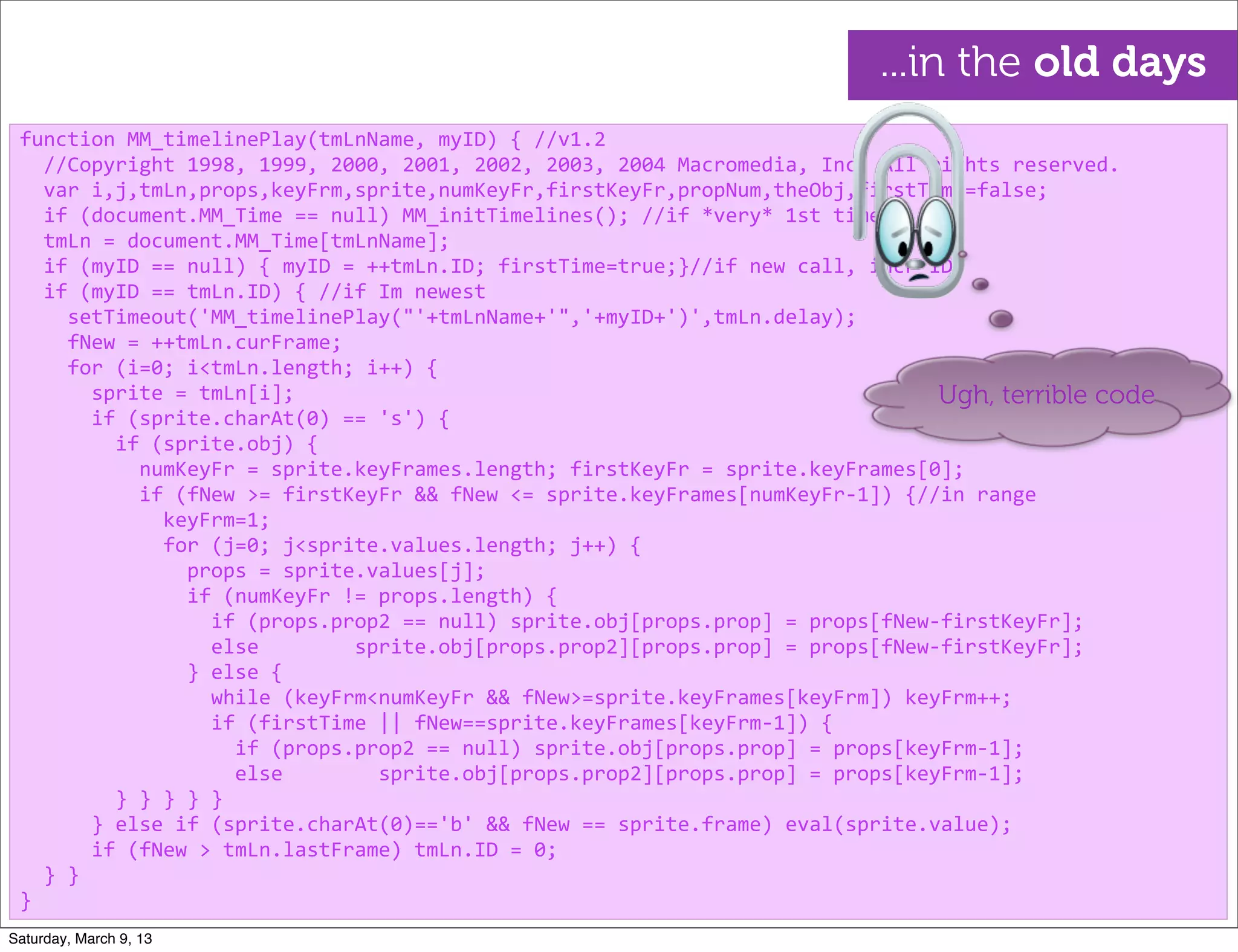 function	
  MM_timelinePlay(tmLnName,	
  myID)	
  {	
  //v1.2
	
  	
  //Copyright	
  1998,	
  1999,	
  2000,	
  2001,	
  2002,	
  2003,	
  2004	
  Macromedia,	
  Inc.	
  All	
  rights	
  reserved.
	
  	
  var	
  i,j,tmLn,props,keyFrm,sprite,numKeyFr,firstKeyFr,propNum,theObj,firstTime=false;
	
  	
  if	
  (document.MM_Time	
  ==	
  null)	
  MM_initTimelines();	
  //if	
  *very*	
  1st	
  time
	
  	
  tmLn	
  =	
  document.MM_Time[tmLnName];
	
  	
  if	
  (myID	
  ==	
  null)	
  {	
  myID	
  =	
  ++tmLn.ID;	
  firstTime=true;}//if	
  new	
  call,	
  incr	
  ID
	
  	
  if	
  (myID	
  ==	
  tmLn.ID)	
  {	
  //if	
  Im	
  newest
	
  	
  	
  	
  setTimeout('MM_timelinePlay("'+tmLnName+'",'+myID+')',tmLn.delay);
	
  	
  	
  	
  fNew	
  =	
  ++tmLn.curFrame;
	
  	
  	
  	
  for	
  (i=0;	
  i<tmLn.length;	
  i++)	
  {
	
  	
  	
  	
  	
  	
  sprite	
  =	
  tmLn[i];
	
  	
  	
  	
  	
  	
  if	
  (sprite.charAt(0)	
  ==	
  's')	
  {
	
  	
  	
  	
  	
  	
  	
  	
  if	
  (sprite.obj)	
  {
	
  	
  	
  	
  	
  	
  	
  	
  	
  	
  numKeyFr	
  =	
  sprite.keyFrames.length;	
  firstKeyFr	
  =	
  sprite.keyFrames[0];
	
  	
  	
  	
  	
  	
  	
  	
  	
  	
  if	
  (fNew	
  >=	
  firstKeyFr	
  &&	
  fNew	
  <=	
  sprite.keyFrames[numKeyFr-­‐1])	
  {//in	
  range
	
  	
  	
  	
  	
  	
  	
  	
  	
  	
  	
  	
  keyFrm=1;
	
  	
  	
  	
  	
  	
  	
  	
  	
  	
  	
  	
  for	
  (j=0;	
  j<sprite.values.length;	
  j++)	
  {
	
  	
  	
  	
  	
  	
  	
  	
  	
  	
  	
  	
  	
  	
  props	
  =	
  sprite.values[j];	
  
	
  	
  	
  	
  	
  	
  	
  	
  	
  	
  	
  	
  	
  	
  if	
  (numKeyFr	
  !=	
  props.length)	
  {
	
  	
  	
  	
  	
  	
  	
  	
  	
  	
  	
  	
  	
  	
  	
  	
  if	
  (props.prop2	
  ==	
  null)	
  sprite.obj[props.prop]	
  =	
  props[fNew-­‐firstKeyFr];
	
  	
  	
  	
  	
  	
  	
  	
  	
  	
  	
  	
  	
  	
  	
  	
  else	
  	
  	
  	
  	
  	
  	
  	
  sprite.obj[props.prop2][props.prop]	
  =	
  props[fNew-­‐firstKeyFr];
	
  	
  	
  	
  	
  	
  	
  	
  	
  	
  	
  	
  	
  	
  }	
  else	
  {
	
  	
  	
  	
  	
  	
  	
  	
  	
  	
  	
  	
  	
  	
  	
  	
  while	
  (keyFrm<numKeyFr	
  &&	
  fNew>=sprite.keyFrames[keyFrm])	
  keyFrm++;
	
  	
  	
  	
  	
  	
  	
  	
  	
  	
  	
  	
  	
  	
  	
  	
  if	
  (firstTime	
  ||	
  fNew==sprite.keyFrames[keyFrm-­‐1])	
  {
	
  	
  	
  	
  	
  	
  	
  	
  	
  	
  	
  	
  	
  	
  	
  	
  	
  	
  if	
  (props.prop2	
  ==	
  null)	
  sprite.obj[props.prop]	
  =	
  props[keyFrm-­‐1];
	
  	
  	
  	
  	
  	
  	
  	
  	
  	
  	
  	
  	
  	
  	
  	
  	
  	
  else	
  	
  	
  	
  	
  	
  	
  	
  sprite.obj[props.prop2][props.prop]	
  =	
  props[keyFrm-­‐1];
	
  	
  	
  	
  	
  	
  	
  	
  }	
  }	
  }	
  }	
  }
	
  	
  	
  	
  	
  	
  }	
  else	
  if	
  (sprite.charAt(0)=='b'	
  &&	
  fNew	
  ==	
  sprite.frame)	
  eval(sprite.value);
	
  	
  	
  	
  	
  	
  if	
  (fNew	
  >	
  tmLn.lastFrame)	
  tmLn.ID	
  =	
  0;
	
  	
  }	
  }
}
Ugh, terrible code
...in the old days
Saturday, March 9, 13
 