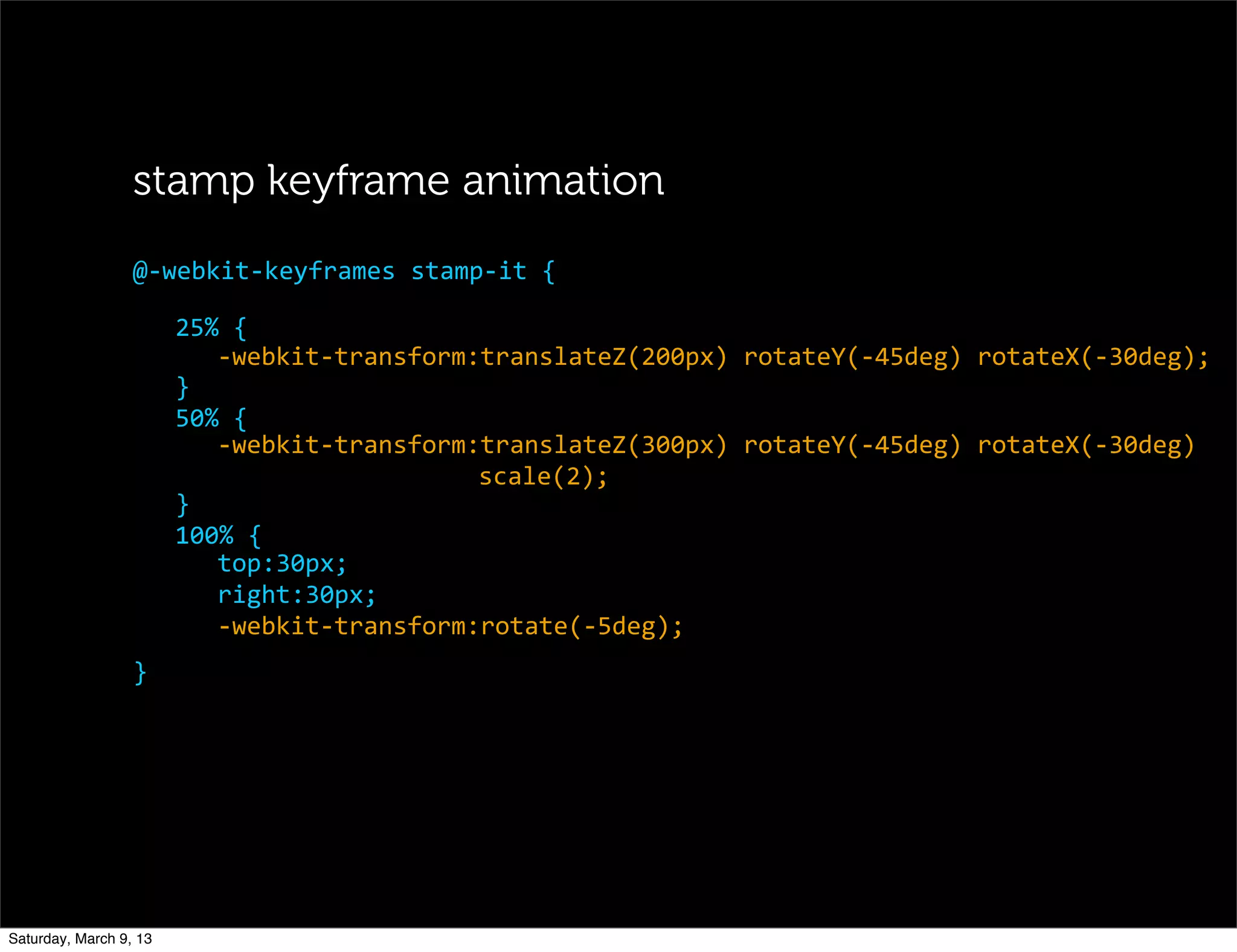 25%	
  {
-­‐webkit-­‐transform:translateZ(200px)	
  rotateY(-­‐45deg)	
  rotateX(-­‐30deg);
}
50%	
  {
-­‐webkit-­‐transform:translateZ(300px)	
  rotateY(-­‐45deg)	
  rotateX(-­‐30deg)
scale(2);
}
100%	
  {
top:30px;
right:30px;
-­‐webkit-­‐transform:rotate(-­‐5deg);
@-­‐webkit-­‐keyframes	
  stamp-­‐it	
  {
stamp keyframe animation
}
Saturday, March 9, 13
 