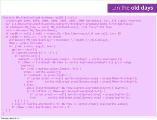 function	
  MM_timelinePlay(tmLnName,	
  myID)	
  {	
  //v1.2
	
  	
  //Copyright	
  1998,	
  1999,	
  2000,	
  2001,	
  2002,	
  2003,	
  2004	
  Macromedia,	
  Inc.	
  All	
  rights	
  reserved.
	
  	
  var	
  i,j,tmLn,props,keyFrm,sprite,numKeyFr,firstKeyFr,propNum,theObj,firstTime=false;
	
  	
  if	
  (document.MM_Time	
  ==	
  null)	
  MM_initTimelines();	
  //if	
  *very*	
  1st	
  time
	
  	
  tmLn	
  =	
  document.MM_Time[tmLnName];
	
  	
  if	
  (myID	
  ==	
  null)	
  {	
  myID	
  =	
  ++tmLn.ID;	
  firstTime=true;}//if	
  new	
  call,	
  incr	
  ID
	
  	
  if	
  (myID	
  ==	
  tmLn.ID)	
  {	
  //if	
  Im	
  newest
	
  	
  	
  	
  setTimeout('MM_timelinePlay("'+tmLnName+'",'+myID+')',tmLn.delay);
	
  	
  	
  	
  fNew	
  =	
  ++tmLn.curFrame;
	
  	
  	
  	
  for	
  (i=0;	
  i<tmLn.length;	
  i++)	
  {
	
  	
  	
  	
  	
  	
  sprite	
  =	
  tmLn[i];
	
  	
  	
  	
  	
  	
  if	
  (sprite.charAt(0)	
  ==	
  's')	
  {
	
  	
  	
  	
  	
  	
  	
  	
  if	
  (sprite.obj)	
  {
	
  	
  	
  	
  	
  	
  	
  	
  	
  	
  numKeyFr	
  =	
  sprite.keyFrames.length;	
  firstKeyFr	
  =	
  sprite.keyFrames[0];
	
  	
  	
  	
  	
  	
  	
  	
  	
  	
  if	
  (fNew	
  >=	
  firstKeyFr	
  &&	
  fNew	
  <=	
  sprite.keyFrames[numKeyFr-­‐1])	
  {//in	
  range
	
  	
  	
  	
  	
  	
  	
  	
  	
  	
  	
  	
  keyFrm=1;
	
  	
  	
  	
  	
  	
  	
  	
  	
  	
  	
  	
  for	
  (j=0;	
  j<sprite.values.length;	
  j++)	
  {
	
  	
  	
  	
  	
  	
  	
  	
  	
  	
  	
  	
  	
  	
  props	
  =	
  sprite.values[j];	
  
	
  	
  	
  	
  	
  	
  	
  	
  	
  	
  	
  	
  	
  	
  if	
  (numKeyFr	
  !=	
  props.length)	
  {
	
  	
  	
  	
  	
  	
  	
  	
  	
  	
  	
  	
  	
  	
  	
  	
  if	
  (props.prop2	
  ==	
  null)	
  sprite.obj[props.prop]	
  =	
  props[fNew-­‐firstKeyFr];
	
  	
  	
  	
  	
  	
  	
  	
  	
  	
  	
  	
  	
  	
  	
  	
  else	
  	
  	
  	
  	
  	
  	
  	
  sprite.obj[props.prop2][props.prop]	
  =	
  props[fNew-­‐firstKeyFr];
	
  	
  	
  	
  	
  	
  	
  	
  	
  	
  	
  	
  	
  	
  }	
  else	
  {
	
  	
  	
  	
  	
  	
  	
  	
  	
  	
  	
  	
  	
  	
  	
  	
  while	
  (keyFrm<numKeyFr	
  &&	
  fNew>=sprite.keyFrames[keyFrm])	
  keyFrm++;
	
  	
  	
  	
  	
  	
  	
  	
  	
  	
  	
  	
  	
  	
  	
  	
  if	
  (firstTime	
  ||	
  fNew==sprite.keyFrames[keyFrm-­‐1])	
  {
	
  	
  	
  	
  	
  	
  	
  	
  	
  	
  	
  	
  	
  	
  	
  	
  	
  	
  if	
  (props.prop2	
  ==	
  null)	
  sprite.obj[props.prop]	
  =	
  props[keyFrm-­‐1];
	
  	
  	
  	
  	
  	
  	
  	
  	
  	
  	
  	
  	
  	
  	
  	
  	
  	
  else	
  	
  	
  	
  	
  	
  	
  	
  sprite.obj[props.prop2][props.prop]	
  =	
  props[keyFrm-­‐1];
	
  	
  	
  	
  	
  	
  	
  	
  }	
  }	
  }	
  }	
  }
	
  	
  	
  	
  	
  	
  }	
  else	
  if	
  (sprite.charAt(0)=='b'	
  &&	
  fNew	
  ==	
  sprite.frame)	
  eval(sprite.value);
	
  	
  	
  	
  	
  	
  if	
  (fNew	
  >	
  tmLn.lastFrame)	
  tmLn.ID	
  =	
  0;
	
  	
  }	
  }
}
...in the old days
Saturday, March 9, 13
 