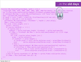 function	
  MM_timelinePlay(tmLnName,	
  myID)	
  {	
  //v1.2
	
  	
  //Copyright	
  1998,	
  1999,	
  2000,	
  2001,	
  2002,	
  2003,	
  2004	
  Macromedia,	
  Inc.	
  All	
  rights	
  reserved.
	
  	
  var	
  i,j,tmLn,props,keyFrm,sprite,numKeyFr,firstKeyFr,propNum,theObj,firstTime=false;
	
  	
  if	
  (document.MM_Time	
  ==	
  null)	
  MM_initTimelines();	
  //if	
  *very*	
  1st	
  time
	
  	
  tmLn	
  =	
  document.MM_Time[tmLnName];
	
  	
  if	
  (myID	
  ==	
  null)	
  {	
  myID	
  =	
  ++tmLn.ID;	
  firstTime=true;}//if	
  new	
  call,	
  incr	
  ID
	
  	
  if	
  (myID	
  ==	
  tmLn.ID)	
  {	
  //if	
  Im	
  newest
	
  	
  	
  	
  setTimeout('MM_timelinePlay("'+tmLnName+'",'+myID+')',tmLn.delay);
	
  	
  	
  	
  fNew	
  =	
  ++tmLn.curFrame;
	
  	
  	
  	
  for	
  (i=0;	
  i<tmLn.length;	
  i++)	
  {
	
  	
  	
  	
  	
  	
  sprite	
  =	
  tmLn[i];
	
  	
  	
  	
  	
  	
  if	
  (sprite.charAt(0)	
  ==	
  's')	
  {
	
  	
  	
  	
  	
  	
  	
  	
  if	
  (sprite.obj)	
  {
	
  	
  	
  	
  	
  	
  	
  	
  	
  	
  numKeyFr	
  =	
  sprite.keyFrames.length;	
  firstKeyFr	
  =	
  sprite.keyFrames[0];
	
  	
  	
  	
  	
  	
  	
  	
  	
  	
  if	
  (fNew	
  >=	
  firstKeyFr	
  &&	
  fNew	
  <=	
  sprite.keyFrames[numKeyFr-­‐1])	
  {//in	
  range
	
  	
  	
  	
  	
  	
  	
  	
  	
  	
  	
  	
  keyFrm=1;
	
  	
  	
  	
  	
  	
  	
  	
  	
  	
  	
  	
  for	
  (j=0;	
  j<sprite.values.length;	
  j++)	
  {
	
  	
  	
  	
  	
  	
  	
  	
  	
  	
  	
  	
  	
  	
  props	
  =	
  sprite.values[j];	
  
	
  	
  	
  	
  	
  	
  	
  	
  	
  	
  	
  	
  	
  	
  if	
  (numKeyFr	
  !=	
  props.length)	
  {
	
  	
  	
  	
  	
  	
  	
  	
  	
  	
  	
  	
  	
  	
  	
  	
  if	
  (props.prop2	
  ==	
  null)	
  sprite.obj[props.prop]	
  =	
  props[fNew-­‐firstKeyFr];
	
  	
  	
  	
  	
  	
  	
  	
  	
  	
  	
  	
  	
  	
  	
  	
  else	
  	
  	
  	
  	
  	
  	
  	
  sprite.obj[props.prop2][props.prop]	
  =	
  props[fNew-­‐firstKeyFr];
	
  	
  	
  	
  	
  	
  	
  	
  	
  	
  	
  	
  	
  	
  }	
  else	
  {
	
  	
  	
  	
  	
  	
  	
  	
  	
  	
  	
  	
  	
  	
  	
  	
  while	
  (keyFrm<numKeyFr	
  &&	
  fNew>=sprite.keyFrames[keyFrm])	
  keyFrm++;
	
  	
  	
  	
  	
  	
  	
  	
  	
  	
  	
  	
  	
  	
  	
  	
  if	
  (firstTime	
  ||	
  fNew==sprite.keyFrames[keyFrm-­‐1])	
  {
	
  	
  	
  	
  	
  	
  	
  	
  	
  	
  	
  	
  	
  	
  	
  	
  	
  	
  if	
  (props.prop2	
  ==	
  null)	
  sprite.obj[props.prop]	
  =	
  props[keyFrm-­‐1];
	
  	
  	
  	
  	
  	
  	
  	
  	
  	
  	
  	
  	
  	
  	
  	
  	
  	
  else	
  	
  	
  	
  	
  	
  	
  	
  sprite.obj[props.prop2][props.prop]	
  =	
  props[keyFrm-­‐1];
	
  	
  	
  	
  	
  	
  	
  	
  }	
  }	
  }	
  }	
  }
	
  	
  	
  	
  	
  	
  }	
  else	
  if	
  (sprite.charAt(0)=='b'	
  &&	
  fNew	
  ==	
  sprite.frame)	
  eval(sprite.value);
	
  	
  	
  	
  	
  	
  if	
  (fNew	
  >	
  tmLn.lastFrame)	
  tmLn.ID	
  =	
  0;
	
  	
  }	
  }
}
...in the old days
Saturday, March 9, 13
 