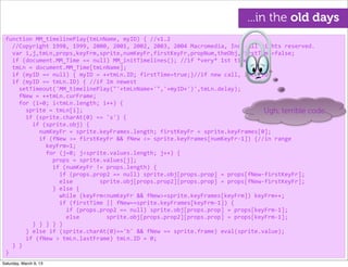 function	
  MM_timelinePlay(tmLnName,	
  myID)	
  {	
  //v1.2
	
  	
  //Copyright	
  1998,	
  1999,	
  2000,	
  2001,	
  2002,	
  2003,	
  2004	
  Macromedia,	
  Inc.	
  All	
  rights	
  reserved.
	
  	
  var	
  i,j,tmLn,props,keyFrm,sprite,numKeyFr,firstKeyFr,propNum,theObj,firstTime=false;
	
  	
  if	
  (document.MM_Time	
  ==	
  null)	
  MM_initTimelines();	
  //if	
  *very*	
  1st	
  time
	
  	
  tmLn	
  =	
  document.MM_Time[tmLnName];
	
  	
  if	
  (myID	
  ==	
  null)	
  {	
  myID	
  =	
  ++tmLn.ID;	
  firstTime=true;}//if	
  new	
  call,	
  incr	
  ID
	
  	
  if	
  (myID	
  ==	
  tmLn.ID)	
  {	
  //if	
  Im	
  newest
	
  	
  	
  	
  setTimeout('MM_timelinePlay("'+tmLnName+'",'+myID+')',tmLn.delay);
	
  	
  	
  	
  fNew	
  =	
  ++tmLn.curFrame;
	
  	
  	
  	
  for	
  (i=0;	
  i<tmLn.length;	
  i++)	
  {
	
  	
  	
  	
  	
  	
  sprite	
  =	
  tmLn[i];
	
  	
  	
  	
  	
  	
  if	
  (sprite.charAt(0)	
  ==	
  's')	
  {
	
  	
  	
  	
  	
  	
  	
  	
  if	
  (sprite.obj)	
  {
	
  	
  	
  	
  	
  	
  	
  	
  	
  	
  numKeyFr	
  =	
  sprite.keyFrames.length;	
  firstKeyFr	
  =	
  sprite.keyFrames[0];
	
  	
  	
  	
  	
  	
  	
  	
  	
  	
  if	
  (fNew	
  >=	
  firstKeyFr	
  &&	
  fNew	
  <=	
  sprite.keyFrames[numKeyFr-­‐1])	
  {//in	
  range
	
  	
  	
  	
  	
  	
  	
  	
  	
  	
  	
  	
  keyFrm=1;
	
  	
  	
  	
  	
  	
  	
  	
  	
  	
  	
  	
  for	
  (j=0;	
  j<sprite.values.length;	
  j++)	
  {
	
  	
  	
  	
  	
  	
  	
  	
  	
  	
  	
  	
  	
  	
  props	
  =	
  sprite.values[j];	
  
	
  	
  	
  	
  	
  	
  	
  	
  	
  	
  	
  	
  	
  	
  if	
  (numKeyFr	
  !=	
  props.length)	
  {
	
  	
  	
  	
  	
  	
  	
  	
  	
  	
  	
  	
  	
  	
  	
  	
  if	
  (props.prop2	
  ==	
  null)	
  sprite.obj[props.prop]	
  =	
  props[fNew-­‐firstKeyFr];
	
  	
  	
  	
  	
  	
  	
  	
  	
  	
  	
  	
  	
  	
  	
  	
  else	
  	
  	
  	
  	
  	
  	
  	
  sprite.obj[props.prop2][props.prop]	
  =	
  props[fNew-­‐firstKeyFr];
	
  	
  	
  	
  	
  	
  	
  	
  	
  	
  	
  	
  	
  	
  }	
  else	
  {
	
  	
  	
  	
  	
  	
  	
  	
  	
  	
  	
  	
  	
  	
  	
  	
  while	
  (keyFrm<numKeyFr	
  &&	
  fNew>=sprite.keyFrames[keyFrm])	
  keyFrm++;
	
  	
  	
  	
  	
  	
  	
  	
  	
  	
  	
  	
  	
  	
  	
  	
  if	
  (firstTime	
  ||	
  fNew==sprite.keyFrames[keyFrm-­‐1])	
  {
	
  	
  	
  	
  	
  	
  	
  	
  	
  	
  	
  	
  	
  	
  	
  	
  	
  	
  if	
  (props.prop2	
  ==	
  null)	
  sprite.obj[props.prop]	
  =	
  props[keyFrm-­‐1];
	
  	
  	
  	
  	
  	
  	
  	
  	
  	
  	
  	
  	
  	
  	
  	
  	
  	
  else	
  	
  	
  	
  	
  	
  	
  	
  sprite.obj[props.prop2][props.prop]	
  =	
  props[keyFrm-­‐1];
	
  	
  	
  	
  	
  	
  	
  	
  }	
  }	
  }	
  }	
  }
	
  	
  	
  	
  	
  	
  }	
  else	
  if	
  (sprite.charAt(0)=='b'	
  &&	
  fNew	
  ==	
  sprite.frame)	
  eval(sprite.value);
	
  	
  	
  	
  	
  	
  if	
  (fNew	
  >	
  tmLn.lastFrame)	
  tmLn.ID	
  =	
  0;
	
  	
  }	
  }
}
Ugh, terrible code
...in the old days
Saturday, March 9, 13
 