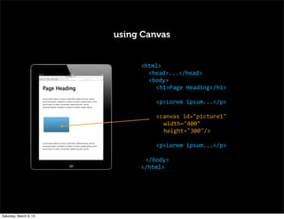 using Canvas
<html>
<head>...</head>
<body>
<h1>Page	
  Heading</h1>
<p>Lorem	
  ipsum...</p>
<canvas	
  id="picture1"
width="400"
height="300"/>
<p>Lorem	
  ipsum...</p>
	
   </body>
</html>
Page Heading
Lorem ipsum dolor sit amet, consectetur adipisicing elit, sed do
eiusmod tempor incididunt ut labore et dolore magna aliqua. orem
ipsum dolor sit amet, consectetur adipisicing elit, sed do
eiusmod tempor incididunt ut labore et dolore magna aliqua.
Lorem ipsum dolor sit amet, consectetur adipisicing elit, sed do
eiusmod tempor incididunt ut labore et dolore magna aliqua. orem
ipsum dolor sit amet, consectetur adipisicing elit, sed do
Saturday, March 9, 13
 