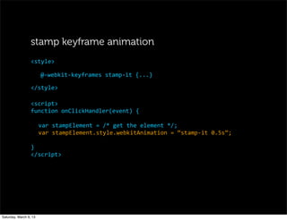 @-­‐webkit-­‐keyframes	
  stamp-­‐it	
  {...}
</style>
<style>
stamp keyframe animation
<script>
function	
  onClickHandler(event)	
  {
var	
  stampElement	
  =	
  /*	
  get	
  the	
  element	
  */;
var	
  stampElement.style.webkitAnimation	
  =	
  “stamp-­‐it	
  0.5s”;
}
</script>
Saturday, March 9, 13
 
