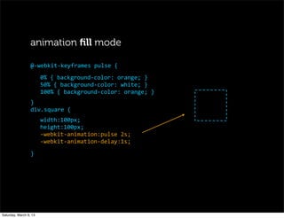 animation ﬁll mode
0%	
  {	
  background-­‐color:	
  orange;	
  }
50%	
  {	
  background-­‐color:	
  white;	
  }
100%	
  {	
  background-­‐color:	
  orange;	
  }
}
div.square	
  {
width:100px;
height:100px;
-­‐webkit-­‐animation:pulse	
  2s;
-­‐webkit-­‐animation-­‐delay:1s;
}
@-­‐webkit-­‐keyframes	
  pulse	
  {
Saturday, March 9, 13
 