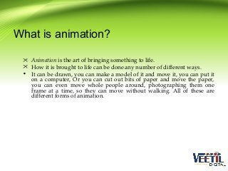 What is animation?
 Animation is the art of bringing something to life.
 How it is brought to life can be done any number of different ways.
• It can be drawn, you can make a model of it and move it, you can put it
on a computer, Or you can cut out bits of paper and move the paper,
you can even move whole people around, photographing them one
frame at a time, so they can move without walking. All of these are
different forms of animation.

 