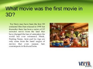 What movie was the first movie in
3D?
Toy Story may have been the first 3D
animated film that released in 1995 but
thereafter there has been a series of 3D
animated movies from the land that
have changed the face of animation the
world has ever witnessed. Shrek,
Finding Nemo, Antz and Ice Age are
only some from the band wagon of
movies that even surpass heir
counterparts in flesh and bone.

 