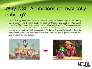 Why is 3D Animations so mystically
enticing?
3D technology today is niche yet accessible: For those who have grown up seeing
Bugs Bunny and Popeye find the likes of Madagascar and Ice Age mind
boggling. The former was neat but very visible as animation. The processing for
animation movies then happened at factories, involved several individuals and
lots of labor and manual intervention. Today, 3D animation can be done by
individuals with a lot more precision and accuracy and high end movements
and angles than ever before.

 