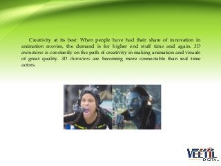 Creativity at its best: When people have had their share of innovation in
animation movies, the demand is for higher end stuff time and again. 3D
animations is constantly on the path of creativity in making animation and visuals
of great quality. 3D characters are becoming more connectable than real time
actors.

 