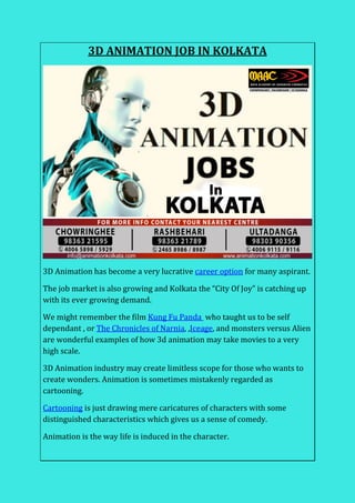 3D ANIMATION JOB IN KOLKATA
3D Animation has become a very lucrative career option for many aspirant.
The job market is also growing and Kolkata the “City Of Joy” is catching up
with its ever growing demand.
We might remember the film Kung Fu Panda who taught us to be self
dependant , or The Chronicles of Narnia, ,Iceage, and monsters versus Alien
are wonderful examples of how 3d animation may take movies to a very
high scale.
3D Animation industry may create limitless scope for those who wants to
create wonders. Animation is sometimes mistakenly regarded as
cartooning.
Cartooning is just drawing mere caricatures of characters with some
distinguished characteristics which gives us a sense of comedy.
Animation is the way life is induced in the character.
 