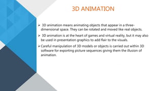 3D ANIMATION
 3D animation means animating objects that appear in a three-
dimensional space. They can be rotated and moved like real objects.
 3D animation is at the heart of games and virtual reality, but it may also
be used in presentation graphics to add flair to the visuals.
Careful manipulation of 3D models or objects is carried out within 3D
software for exporting picture sequences giving them the illusion of
animation.
 