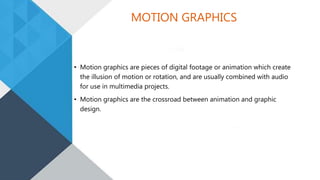 MOTION GRAPHICS
• Motion graphics are pieces of digital footage or animation which create
the illusion of motion or rotation, and are usually combined with audio
for use in multimedia projects.
• Motion graphics are the crossroad between animation and graphic
design.
 