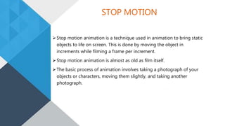 STOP MOTION
Stop motion animation is a technique used in animation to bring static
objects to life on screen. This is done by moving the object in
increments while filming a frame per increment.
Stop motion animation is almost as old as film itself.
The basic process of animation involves taking a photograph of your
objects or characters, moving them slightly, and taking another
photograph.
 