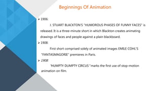  1906:
J. STUART BLACKTON'S "HUMOROUS PHASES OF FUNNY FACES" is
released. It is a three-minute short in which Blackton creates animating
drawings of faces and people against a plain blackboard.
 1908:
First short comprised solely of animated images EMILE COHL’S
"FANTASMAGORIE" premieres in Paris.
 1908:
"HUMPTY DUMPTY CIRCUS" marks the first use of stop-motion
animation on film.
Beginnings Of Animation
 