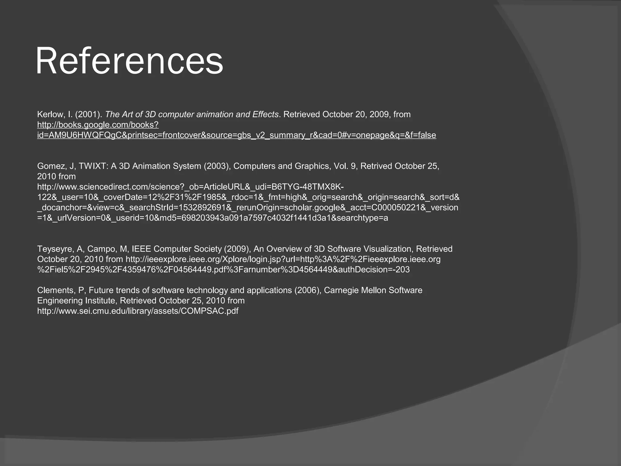 References
Kerlow, I. (2001). The Art of 3D computer animation and Effects. Retrieved October 20, 2009, from
http://books.google.com/books?
id=AM9U6HWQFQgC&printsec=frontcover&source=gbs_v2_summary_r&cad=0#v=onepage&q=&f=false
Gomez, J, TWIXT: A 3D Animation System (2003), Computers and Graphics, Vol. 9, Retrived October 25,
2010 from
http://www.sciencedirect.com/science?_ob=ArticleURL&_udi=B6TYG-48TMX8K-
122&_user=10&_coverDate=12%2F31%2F1985&_rdoc=1&_fmt=high&_orig=search&_origin=search&_sort=d&
_docanchor=&view=c&_searchStrId=1532892691&_rerunOrigin=scholar.google&_acct=C000050221&_version
=1&_urlVersion=0&_userid=10&md5=698203943a091a7597c4032f1441d3a1&searchtype=a
Teyseyre, A, Campo, M, IEEE Computer Society (2009), An Overview of 3D Software Visualization, Retrieved
October 20, 2010 from http://ieeexplore.ieee.org/Xplore/login.jsp?url=http%3A%2F%2Fieeexplore.ieee.org
%2Fiel5%2F2945%2F4359476%2F04564449.pdf%3Farnumber%3D4564449&authDecision=-203
Clements, P, Future trends of software technology and applications (2006), Carnegie Mellon Software
Engineering Institute, Retrieved October 25, 2010 from
http://www.sei.cmu.edu/library/assets/COMPSAC.pdf
 