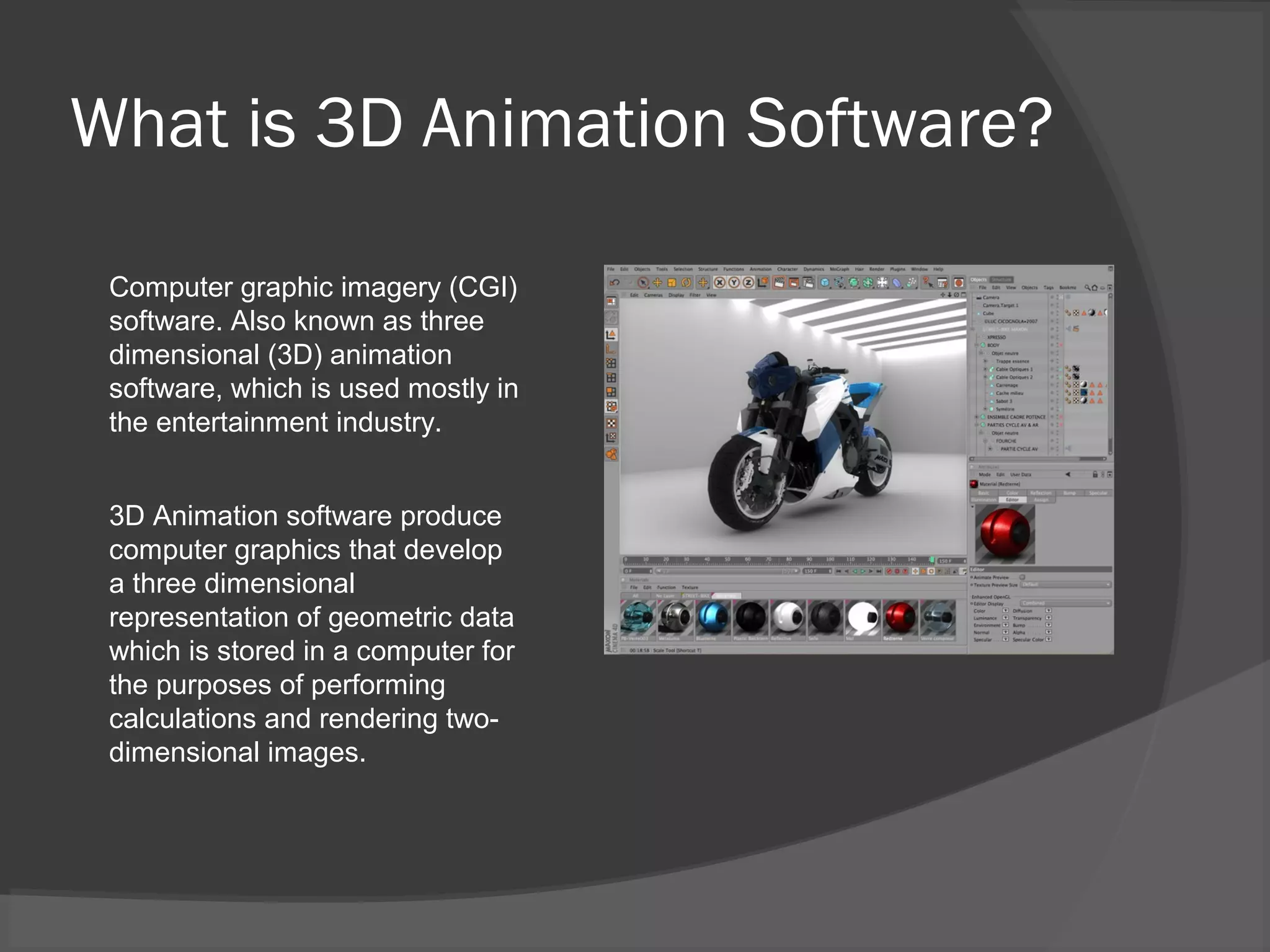 What is 3D Animation Software?
Computer graphic imagery (CGI)
software. Also known as three
dimensional (3D) animation
software, which is used mostly in
the entertainment industry.
3D Animation software produce
computer graphics that develop
a three dimensional
representation of geometric data
which is stored in a computer for
the purposes of performing
calculations and rendering two-
dimensional images.
 