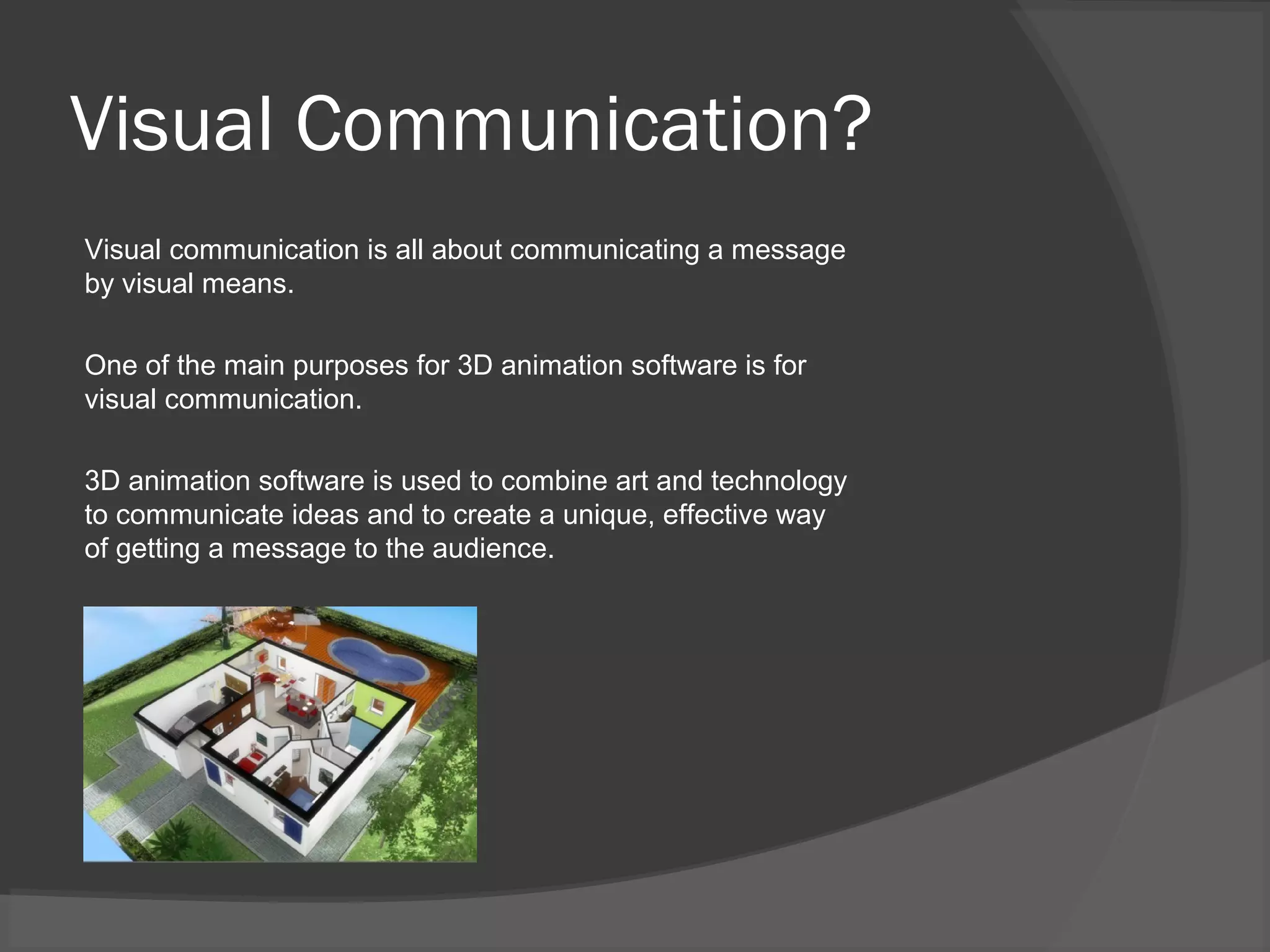 Visual Communication?
Visual communication is all about communicating a message
by visual means.
One of the main purposes for 3D animation software is for
visual communication.
3D animation software is used to combine art and technology
to communicate ideas and to create a unique, effective way
of getting a message to the audience.
 