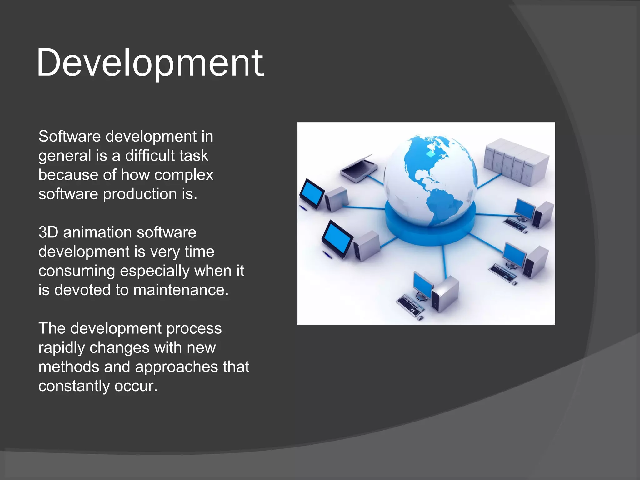 Development
Software development in
general is a difficult task
because of how complex
software production is.
3D animation software
development is very time
consuming especially when it
is devoted to maintenance.
The development process
rapidly changes with new
methods and approaches that
constantly occur.
 