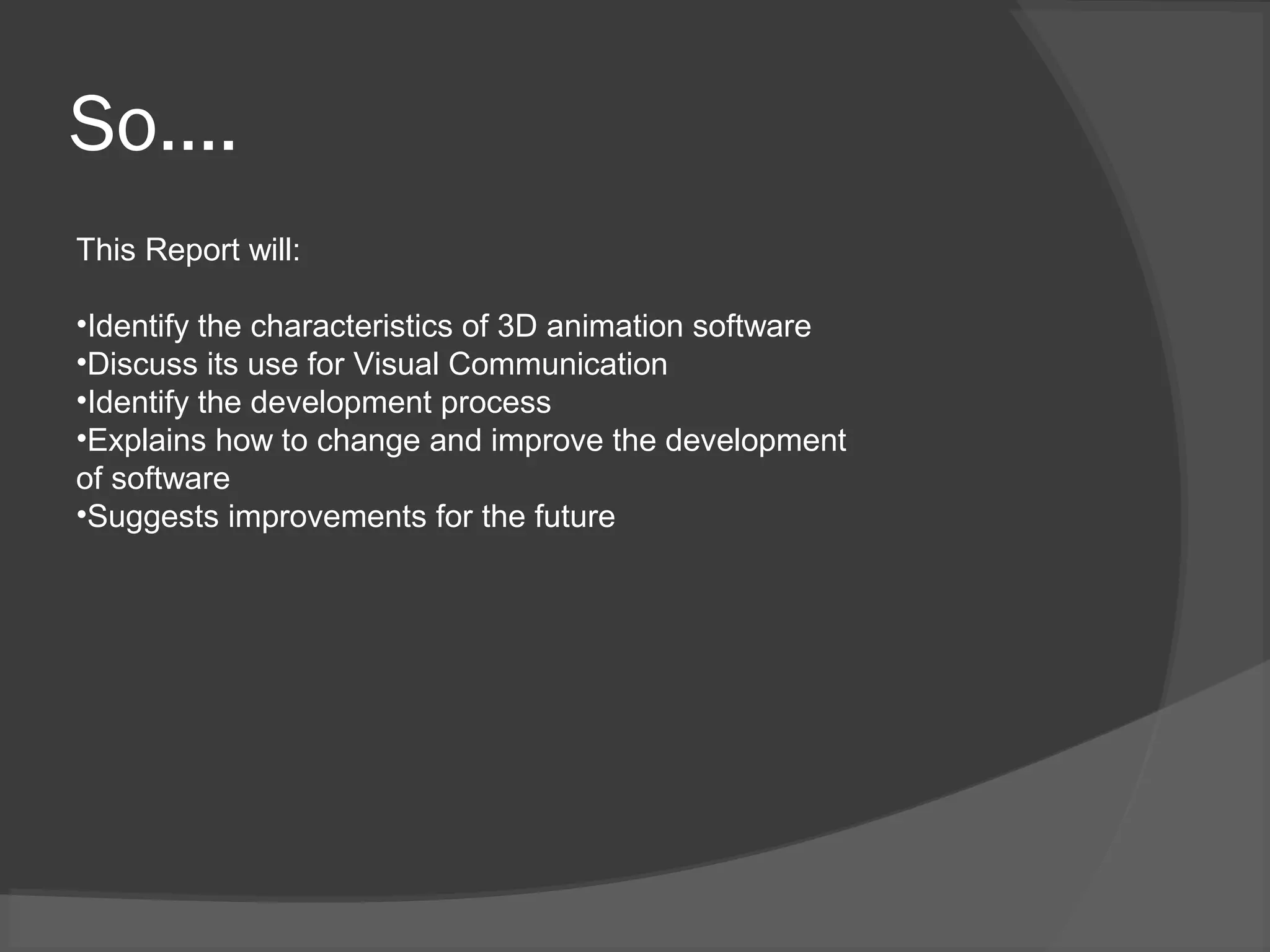 So….
This Report will:
•Identify the characteristics of 3D animation software
•Discuss its use for Visual Communication
•Identify the development process
•Explains how to change and improve the development
of software
•Suggests improvements for the future
 