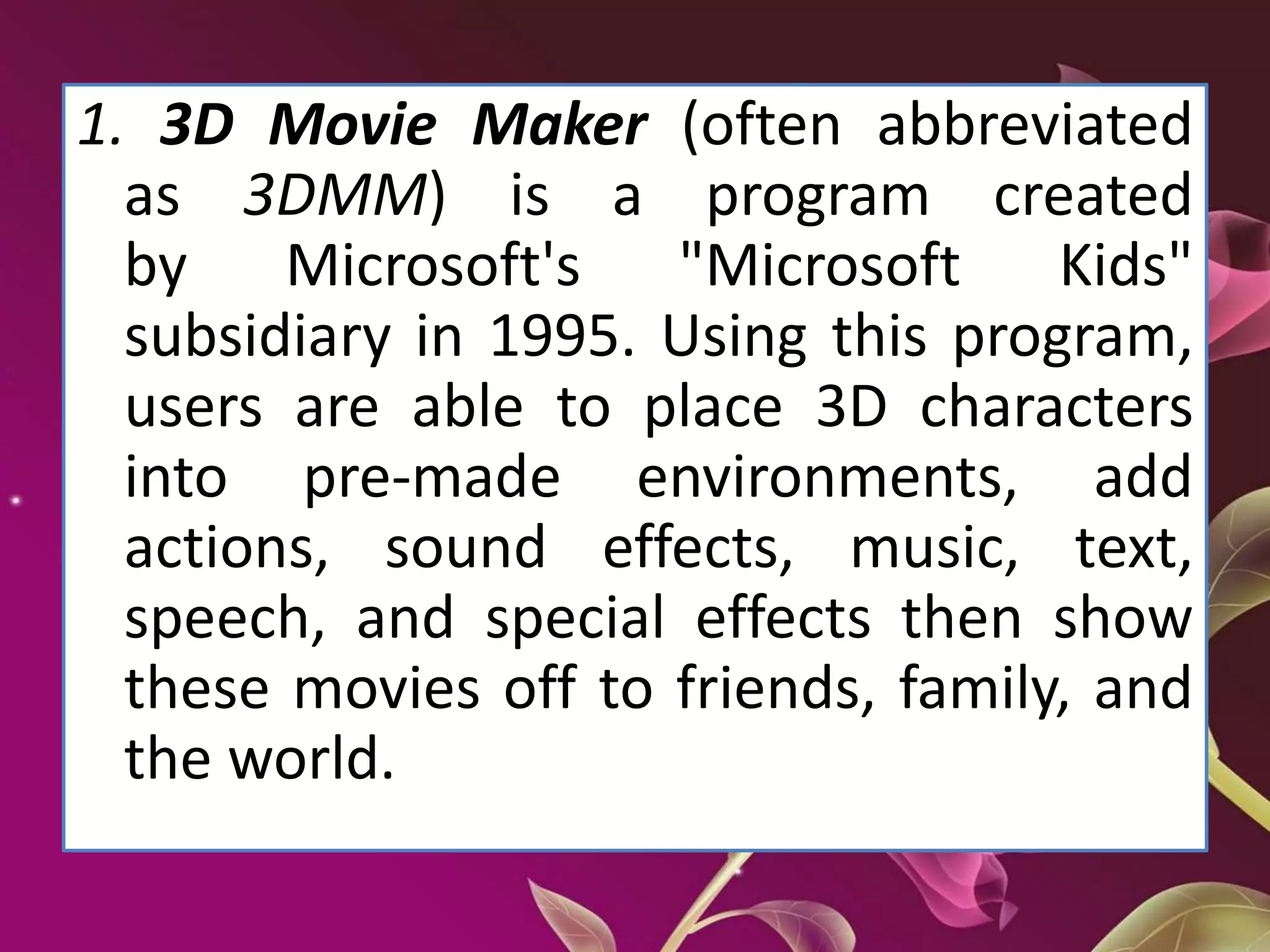 1. 3D Movie Maker (often abbreviated
as 3DMM) is a program created
by Microsoft's "Microsoft Kids"
subsidiary in 1995. Using this program,
users are able to place 3D characters
into pre-made environments, add
actions, sound effects, music, text,
speech, and special effects then show
these movies off to friends, family, and
the world.
 