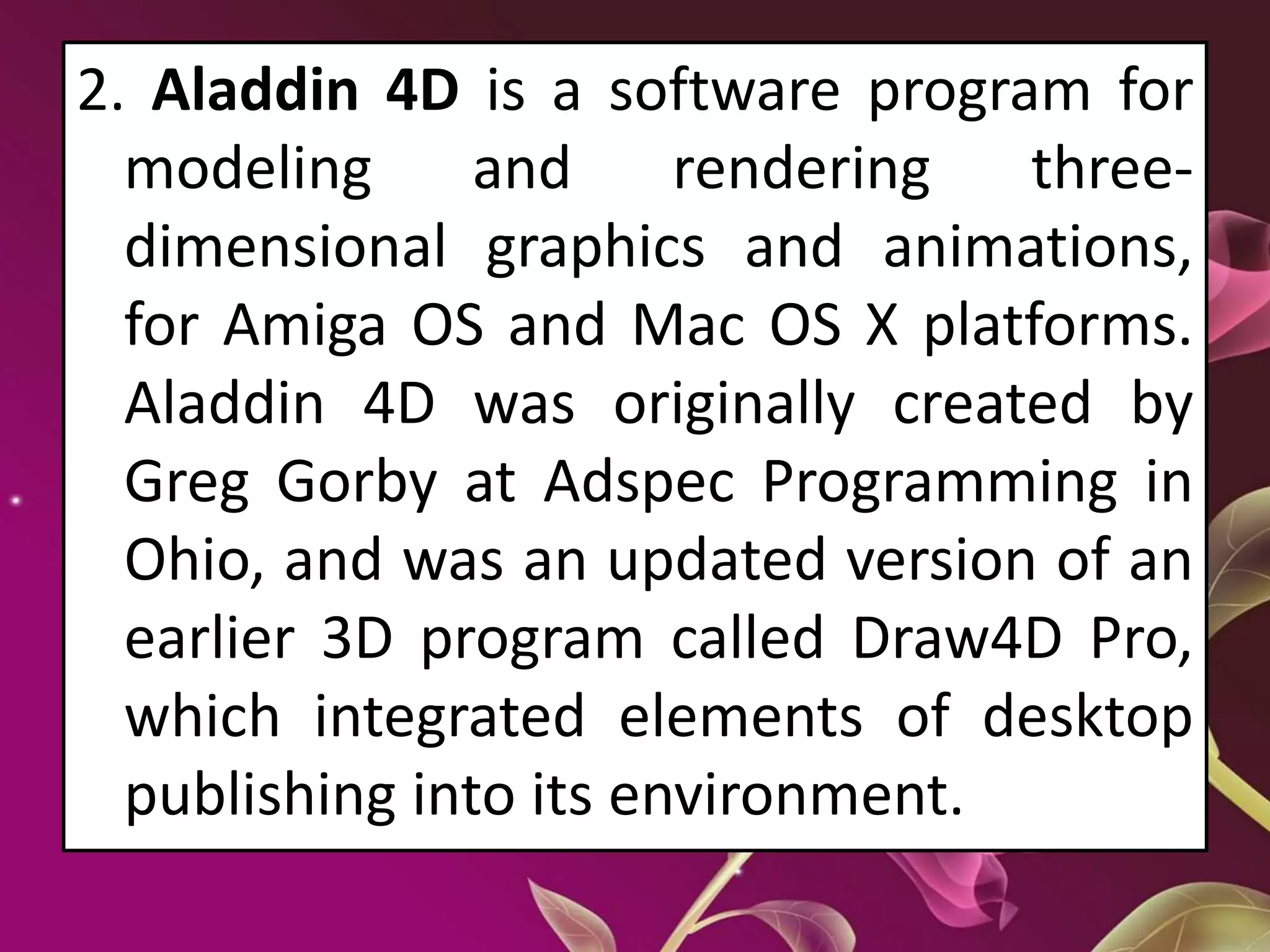 2. Aladdin 4D is a software program for
modeling and rendering three-
dimensional graphics and animations,
for Amiga OS and Mac OS X platforms.
Aladdin 4D was originally created by
Greg Gorby at Adspec Programming in
Ohio, and was an updated version of an
earlier 3D program called Draw4D Pro,
which integrated elements of desktop
publishing into its environment.
 