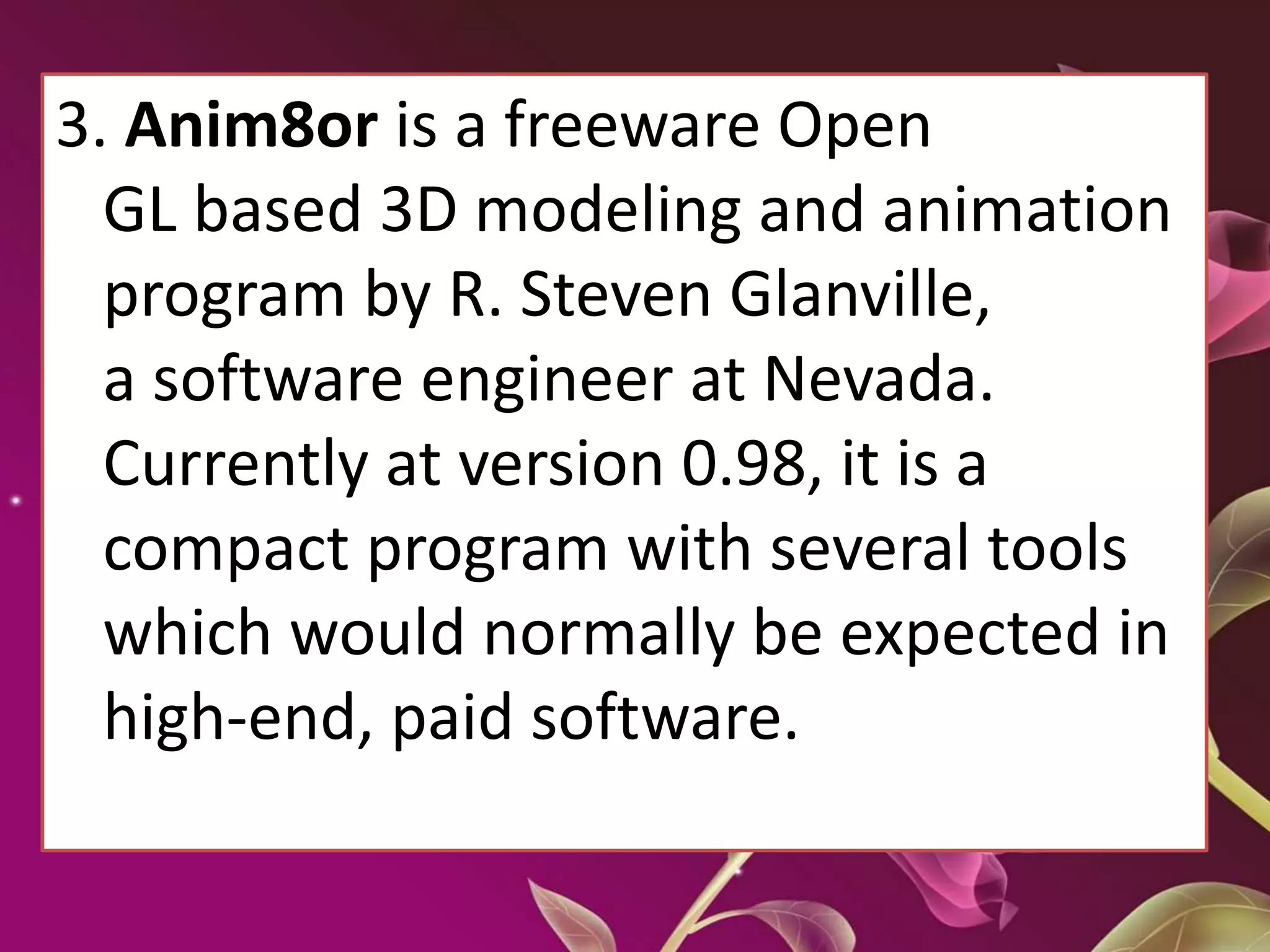 3. Anim8or is a freeware Open
GL based 3D modeling and animation
program by R. Steven Glanville,
a software engineer at Nevada.
Currently at version 0.98, it is a
compact program with several tools
which would normally be expected in
high-end, paid software.
 