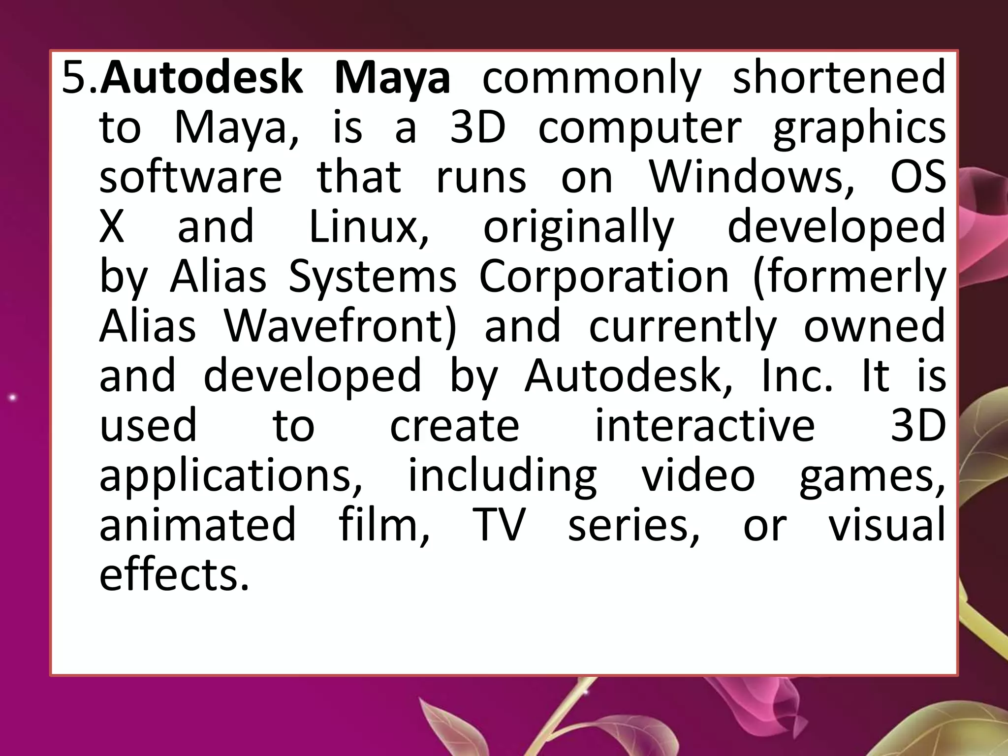 5.Autodesk Maya commonly shortened
to Maya, is a 3D computer graphics
software that runs on Windows, OS
X and Linux, originally developed
by Alias Systems Corporation (formerly
Alias Wavefront) and currently owned
and developed by Autodesk, Inc. It is
used to create interactive 3D
applications, including video games,
animated film, TV series, or visual
effects.
 