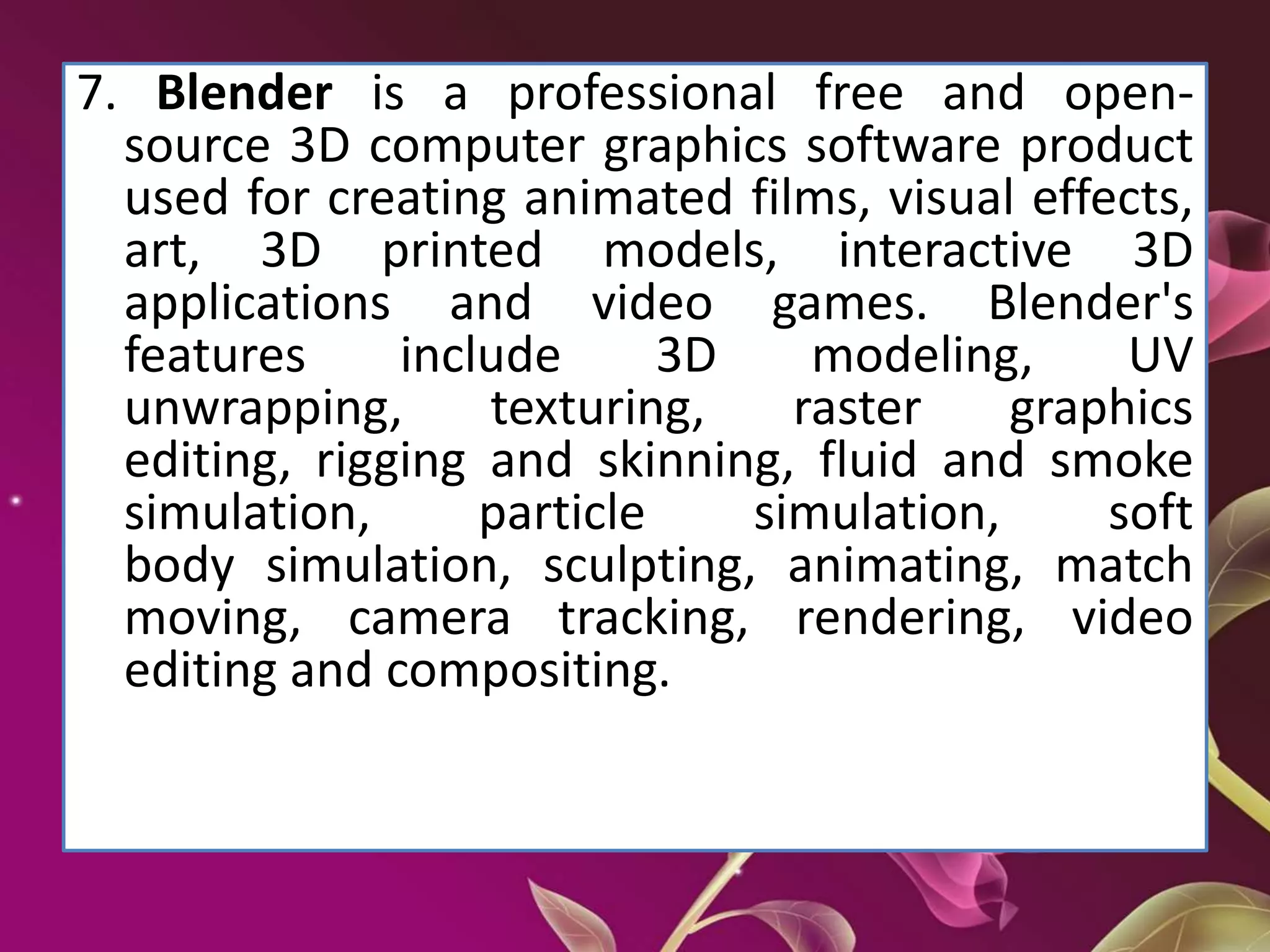 7. Blender is a professional free and open-
source 3D computer graphics software product
used for creating animated films, visual effects,
art, 3D printed models, interactive 3D
applications and video games. Blender's
features include 3D modeling, UV
unwrapping, texturing, raster graphics
editing, rigging and skinning, fluid and smoke
simulation, particle simulation, soft
body simulation, sculpting, animating, match
moving, camera tracking, rendering, video
editing and compositing.
 