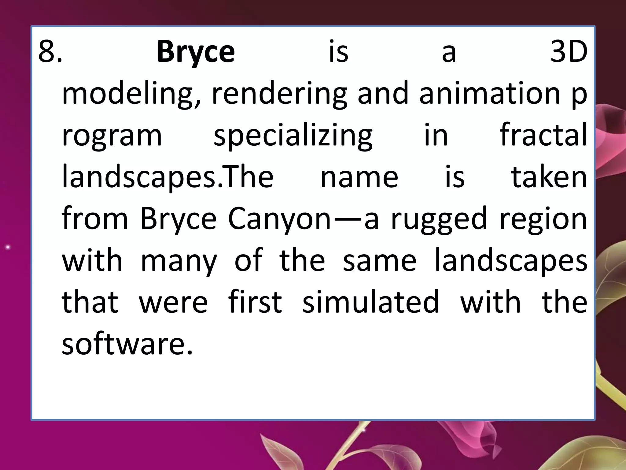 8. Bryce is a 3D
modeling, rendering and animation p
rogram specializing in fractal
landscapes.The name is taken
from Bryce Canyon—a rugged region
with many of the same landscapes
that were first simulated with the
software.
 