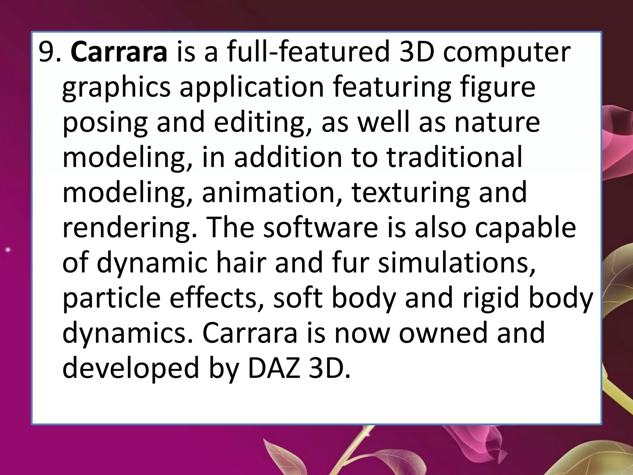 9. Carrara is a full-featured 3D computer
graphics application featuring figure
posing and editing, as well as nature
modeling, in addition to traditional
modeling, animation, texturing and
rendering. The software is also capable
of dynamic hair and fur simulations,
particle effects, soft body and rigid body
dynamics. Carrara is now owned and
developed by DAZ 3D.
 