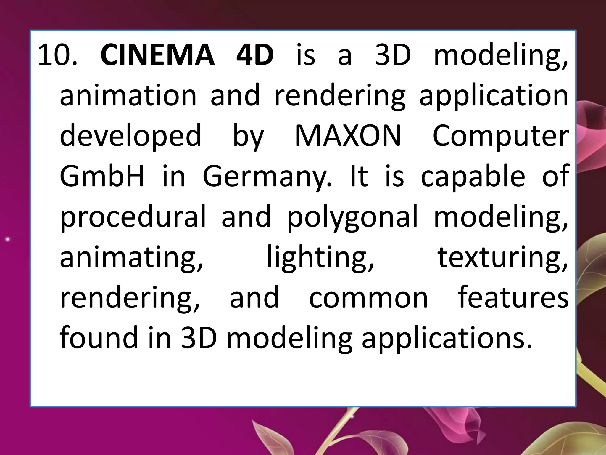 10. CINEMA 4D is a 3D modeling,
animation and rendering application
developed by MAXON Computer
GmbH in Germany. It is capable of
procedural and polygonal modeling,
animating, lighting, texturing,
rendering, and common features
found in 3D modeling applications.
 