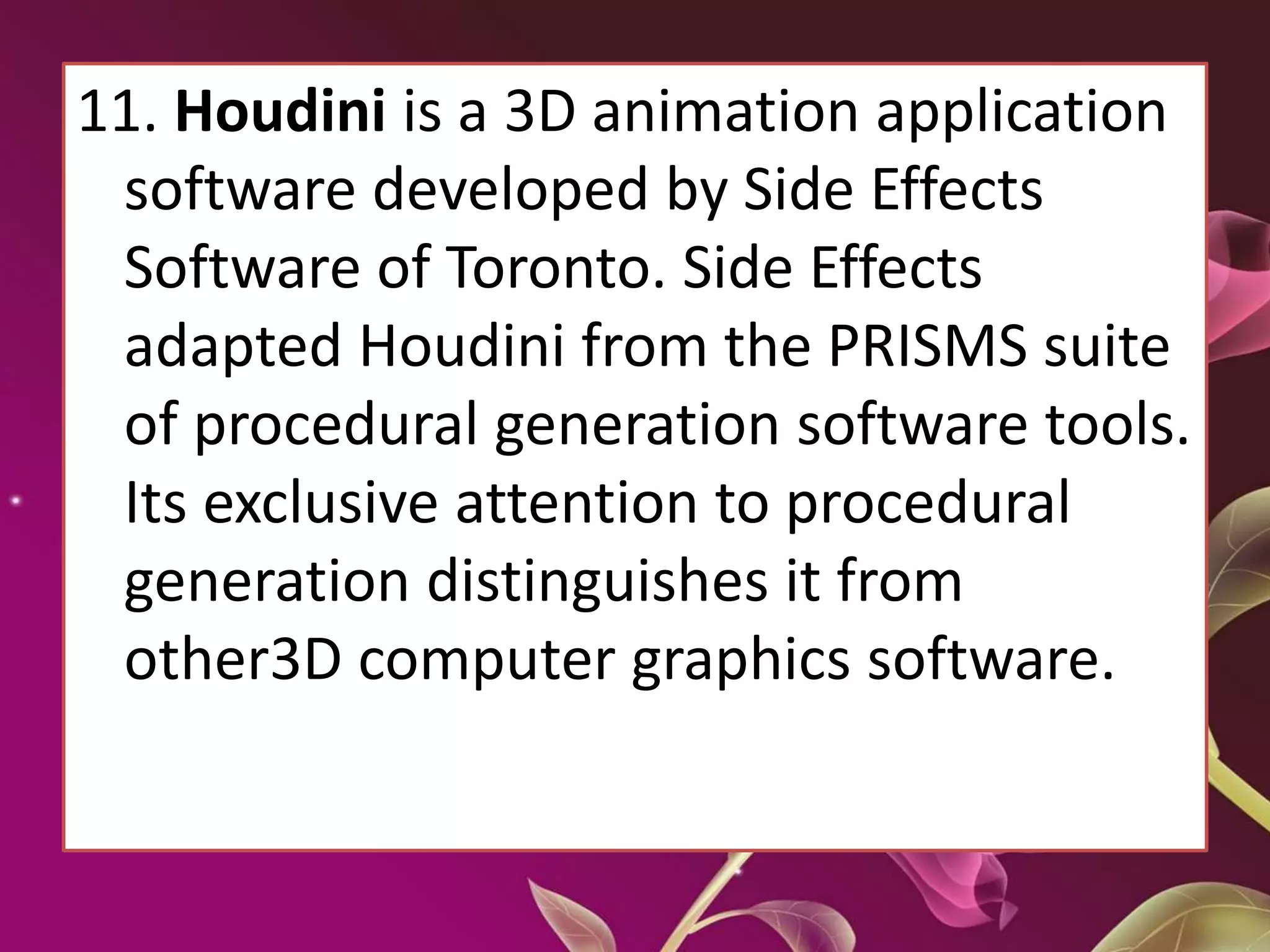 11. Houdini is a 3D animation application
software developed by Side Effects
Software of Toronto. Side Effects
adapted Houdini from the PRISMS suite
of procedural generation software tools.
Its exclusive attention to procedural
generation distinguishes it from
other3D computer graphics software.
 